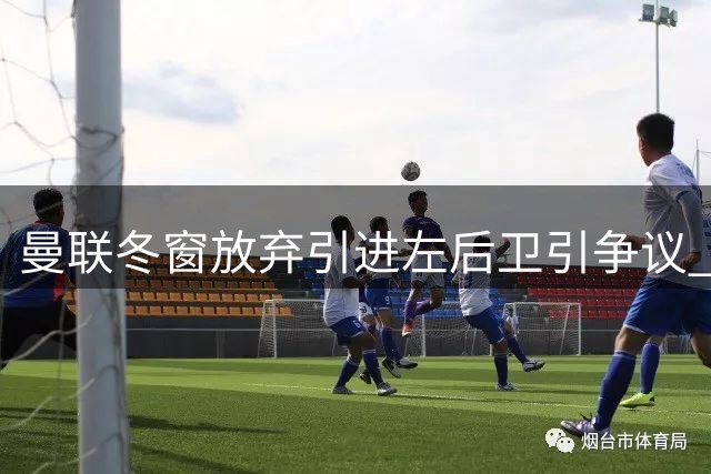 曼联冬窗放弃引进左后卫引争议 防线隐患亟待解决